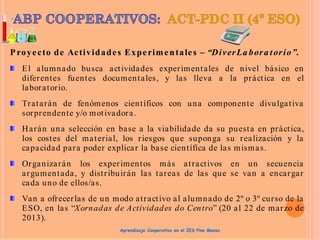 Proyecto de Actividades Experimentales – “DiverLa bora torio”.
El alumnado busca actividades experimentales de nivel básico en
diferentes fuentes documentales, y las lleva a la práctica en el
laboratorio.
Tratarán de fenómenos científicos con una componente divulgativa
sorprendente y/o motivadora.
Harán una selección en base a la viabilidade da su puesta en práctica,
los costes del material, los riesgos que suponga su realización y la
capacidad para poder explicar la base científica de las mismas.
Organizarán los experimentos más atractivos en un secuencia
argumentada, y distribuirán las tareas de las que se van a encargar
cada uno de ellos/as.
Van a ofrecerlas de un modo atractivo al alumnado de 2º o 3º curso de la
ESO, en las “Xornadas de Actividades do Centro” (20 al 22 de marzo de
2013).
Aprendizaje Cooperativo en el IES Pino Manso
 