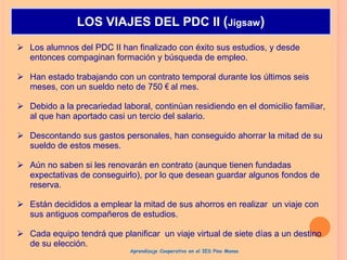  Los alumnos del PDC II han finalizado con éxito sus estudios, y desde
entonces compaginan formación y búsqueda de empleo.
 Han estado trabajando con un contrato temporal durante los últimos seis
meses, con un sueldo neto de 750 € al mes.
 Debido a la precariedad laboral, continúan residiendo en el domicilio familiar,
al que han aportado casi un tercio del salario.
 Descontando sus gastos personales, han conseguido ahorrar la mitad de su
sueldo de estos meses.
 Aún no saben si les renovarán en contrato (aunque tienen fundadas
expectativas de conseguirlo), por lo que desean guardar algunos fondos de
reserva.
 Están decididos a emplear la mitad de sus ahorros en realizar un viaje con
sus antiguos compañeros de estudios.
 Cada equipo tendrá que planificar un viaje virtual de siete días a un destino
de su elección.
LOS VIAJES DEL PDC II (Jigsaw)
Aprendizaje Cooperativo en el IES Pino Manso
 