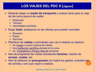  Deberán elegir un medio de transporte y evaluar tanto para el viaje
de ida como para el de vuelta:
 Distancias
 Tiempos
 Velocidades promedio.
 Elegir hotel, analizando en las ofertas que puedan consultar:
 Situación
 Precio
 Servicios
 Planificar las visitas y actividades que van a realizar en destino:
 Un museo o centro cultural de interés
 Una institución científica ubicada en la zona.
 Un Ecosistema o Parque Natural cercanos.
 Han de programar las visitas estudiando horarios, medios de
acceso, costes, etc.
 Han de elaborar un presupuesto con todos los gastos, incluidos los
de comida y ocio que vayan a realizar.
LOS VIAJES DEL PDC II (Jigsaw)
Aprendizaje Cooperativo en el IES Pino Manso
 