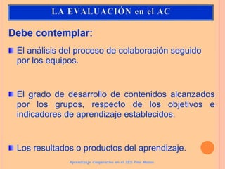 Debe contemplar:
El análisis del proceso de colaboración seguido
por los equipos.
El grado de desarrollo de contenidos alcanzados
por los grupos, respecto de los objetivos e
indicadores de aprendizaje establecidos.
Los resultados o productos del aprendizaje.
Aprendizaje Cooperativo en el IES Pino Manso
 