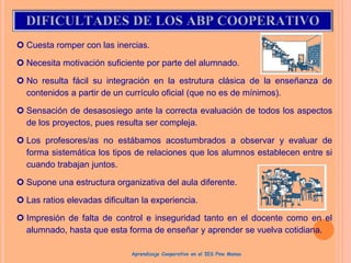  Cuesta romper con las inercias.
 Necesita motivación suficiente por parte del alumnado.
 No resulta fácil su integración en la estrutura clásica de la enseñanza de
contenidos a partir de un currículo oficial (que no es de mínimos).
 Sensación de desasosiego ante la correcta evaluación de todos los aspectos
de los proyectos, pues resulta ser compleja.
 Los profesores/as no estábamos acostumbrados a observar y evaluar de
forma sistemática los tipos de relaciones que los alumnos establecen entre si
cuando trabajan juntos.
 Supone una estructura organizativa del aula diferente.
 Las ratios elevadas dificultan la experiencia.
 Impresión de falta de control e inseguridad tanto en el docente como en el
alumnado, hasta que esta forma de enseñar y aprender se vuelva cotidiana.
Aprendizaje Cooperativo en el IES Pino Manso
 