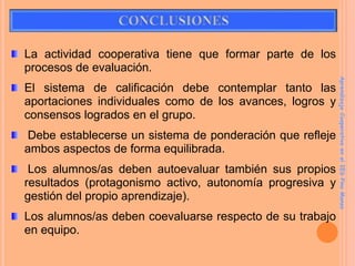 La actividad cooperativa tiene que formar parte de los
procesos de evaluación.
El sistema de calificación debe contemplar tanto las
aportaciones individuales como de los avances, logros y
consensos logrados en el grupo.
Debe establecerse un sistema de ponderación que refleje
ambos aspectos de forma equilibrada.
Los alumnos/as deben autoevaluar también sus propios
resultados (protagonismo activo, autonomía progresiva y
gestión del propio aprendizaje).
Los alumnos/as deben coevaluarse respecto de su trabajo
en equipo.
Aprendizaje
Cooperativo
en
el
IES
Pino
Manso
 