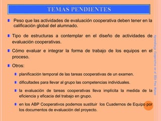 Peso que las actividades de evaluación cooperativa deben tener en la
calificación global del alumnado.
Tipo de estructuras a contemplar en el diseño de actividades de
evaluación cooperativas.
Cómo evaluar e integrar la forma de trabajo de los equipos en el
proceso.
Otros:
planificación temporal de las tareas cooperativas de un examen.
dificultades para llevar al grupo las competencias individuales.
la evaluación de tareas cooperativas lleva implícita la medida de la
eficiencia y eficacia del trabajo en grupo.
en los ABP Cooperativos podemos sustituir los Cuadernos de Equipo por
los documentos de evaluación del proyecto.
Aprendizaje
Cooperativo
en
el
IES
Pino
Manso
 