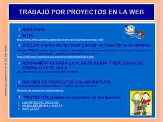 REDUTEKA
INTEL
http://www.intel.com/education/la/es/proyectosEfectivos/index.htm
CREENA (Centro de Recursos Educativos Específicos de Navarra).
Moodle CREENA: entrar como invitado  Actividades de formación/Atención a la Diversidad: Experiencias y
Recursos  Aprendizaje a través de proyectos/Documentos.
http://irati.pnte.cfnavarra.es/creena/moodle/login/index.php
HERRAMIENTAS PARA LA PLANIFICACIÓN Y REFLEXIÓN DEL
TRABAJO EN EL AULA
Ana Basterra Cossío (documento PDF na Rede)
DOSSIER DE PROYECTOS COLABORATIVOS
Verónica Basilotta Gómez-Pablos y Gabriel Herrada Valverde.
Dossier de proyectos colaborativos.
PROYECTOS (Enlaces en documento de Ana Basterra)
LOS RETOS DEL SIGLO XXI
UN BILLETE DE IDA Y VUELTA
HAITÍ LLORA
Aprendizaje
Cooperativo
en
el
IES
Pino
Manso
 
