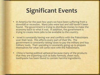 Significant Events In America for the past few years we have been suffering from a downfall or recession.  Many jobs were lost and still haven’t been found.  The government is trying to distribute money to make the economy back to what it was.  In addition, the government is trying to create more jobs to be available to the country.   Israel is constantly having war and conflicts with the Palestinians over their land.  This affects every part of their life.  The government is constantly raising taxes to pay the military and buy military tools.  Their spending is constantly going up to prepare themselves for what will come next with the Palestinians.    China is having political upheaval because many of the products that they are exporting such as baby formula, sheet rock, toothpaste has been found to contain harmful ingredients.  