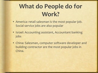What do People do for Work? America: retail salesman is the most popular job.  Social service jobs are also popular Israel: Accounting assistant, Accountant banking jobs China: Salesman, computer software developer and building contractor are the most popular jobs in China. 