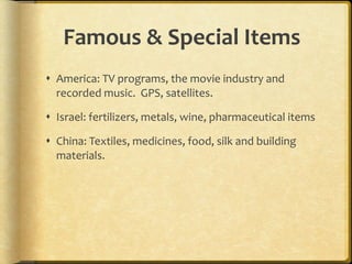 Famous & Special Items America: TV programs, the movie industry and recorded music.  GPS, satellites. Israel: fertilizers, metals, wine, pharmaceutical items China: Textiles, medicines, food, silk and building materials.  