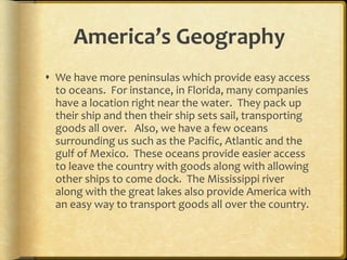 America’s Geography We have more peninsulas which provide easy access to oceans.  For instance, in Florida, many companies have a location right near the water.  They pack up their ship and then their ship sets sail, transporting goods all over.  Also, we have a few oceans surrounding us such as the Pacific, Atlantic and the gulf of Mexico.  These oceans provide easier access to leave the country with goods along with allowing other ships to come dock.  The Mississippi river along with the great lakes also provide America with an easy way to transport goods all over the country.  