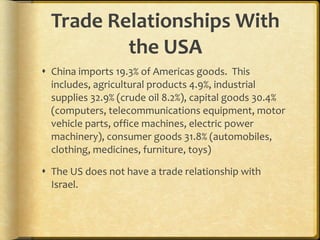 Trade Relationships With the USA China imports 19.3% of Americas goods.  This includes, agricultural products 4.9%, industrial supplies 32.9% (crude oil 8.2%), capital goods 30.4% (computers, telecommunications equipment, motor vehicle parts, office machines, electric power machinery), consumer goods 31.8% (automobiles, clothing, medicines, furniture, toys) The US does not have a trade relationship with Israel. 