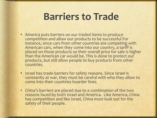 Barriers to Trade America puts barriers on our traded items to produce competition and allow our products to be successful For instance, since cars from other countries are competing with American cars, when they come into our country, a tariff is placed on those products so their overall price for sale is higher than the American car would be. This is done to protect our products, but still allow people to buy products from other countries.  Israel has trade barriers for safety reasons. Since Israel is constantly at war, they must be careful with who they allow to come into their countries boarder lines.  China’s barriers are placed due to a combination of the two reasons faced by both Israel and America.  Like America, China has competition and like Israel, China must look out for the safety of their people. 