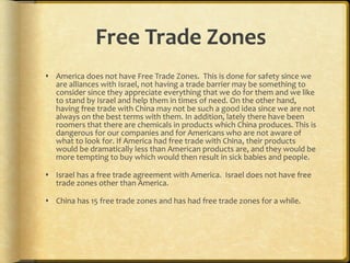 Free Trade Zones America does not have Free Trade Zones.  This is done for safety since we are alliances with Israel, not having a trade barrier may be something to consider since they appreciate everything that we do for them and we like to stand by Israel and help them in times of need. On the other hand, having free trade with China may not be such a good idea since we are not always on the best terms with them. In addition, lately there have been roomers that there are chemicals in products which China produces. This is dangerous for our companies and for Americans who are not aware of what to look for. If America had free trade with China, their products would be dramatically less than American products are, and they would be more tempting to buy which would then result in sick babies and people.  Israel has a free trade agreement with America.  Israel does not have free trade zones other than America. China has 15 free trade zones and has had free trade zones for a while. 