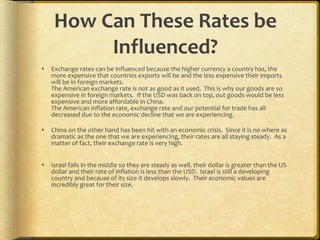 How Can These Rates be Influenced? Exchange rates can be influenced because the higher currency a country has, the more expensive that countries exports will be and the less expensive their imports will be in foreign markets.  The American exchange rate is not as good as it used.  This is why our goods are so expensive in foreign markets.  If the USD was back on top, out goods would be less expensive and more affordable in China. The American inflation rate, exchange rate and our potential for trade has all decreased due to the economic decline that we are experiencing. China on the other hand has been hit with an economic crisis.  Since it is no where as dramatic as the one that we are experiencing, their rates are all staying steady.  As a matter of fact, their exchange rate is very high. Israel falls in the middle so they are steady as well. their dollar is greater than the US dollar and their rate of inflation is less than the USD.  Israel is still a developing country and because of its size it develops slowly.  Their economic values are incredibly great for their size.  