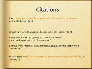 Citations CIA https ://www. cia.gov/library/publications/the-world-factbook/geos/ us.html (11 January 2011).  ibibo. http://www.bixee.com/india-jobs-in/Israel/ (9 January 2011). China Service Mall. http://www.at0086.com/at_News/ 319/577918949059123.html (8 January 2011). Famous Brand Products. http://jsfamous.js.cei.gov.cn/emp_jsmp.htm (11  January 2011).  Investopedia.  http://www.investopedia.com/articles/basics/04/050704.asp  (18 January 2011).  