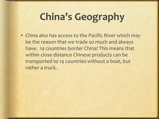 China’s Geography China also has access to the Pacific River which may be the reason that we trade so much and always have.  14 countries border China! This means that within close distance Chinese products can be transported to 14 countries without a boat, but rather a truck. 