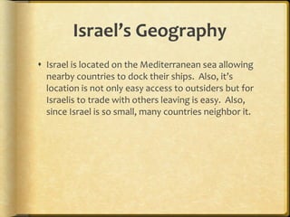 Israel’s Geography Israel is located on the Mediterranean sea allowing nearby countries to dock their ships.  Also, it’s location is not only easy access to outsiders but for Israelis to trade with others leaving is easy.  Also, since Israel is so small, many countries neighbor it. 