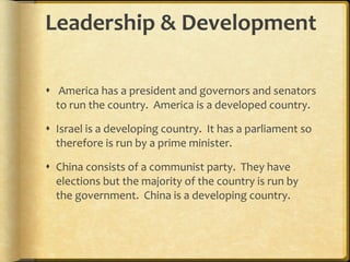 Leadership & Development  America has a president and governors and senators to run the country.  America is a developed country. Israel is a developing country.  It has a parliament so therefore is run by a prime minister. China consists of a communist party.  They have elections but the majority of the country is run by the government.  China is a developing country. 