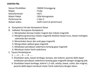 CONTOH PBL
Satuan Pendidikan : SMAN Cimanggung
Mapel : Fisika
Kelas/Semester : XII/1
Materi Pokok : Sifat Kemagnetan
Pertemuan ke : 2 dan 3
Alokasi waktu : 4x45 menit (2 pertemuan)
A. Kompetensi Inti dan Kompetensi Dasar
B. Indikator Pencapaian Kompetensi
1. Menjelaskan konsep medan magnet dan induksi magnetik
2. Menghitung besarnya induksi magnetik disekitar kawat lurus, kawat melingkar,
solenoida dan toroida
3. Menentukan besar dan arah gaya magnetik
4. Menguraikan aplikasi gaya magnetik
5. Melakukan percobaan sederhana tentang gaya magnetik
6. Membuat motor listrik sederhana
C. Tujuan Pembelajaran
1. ...., 2. ... 3. ..... 4. .....
5. Disediakan paku, kawat tembaga, kompas, dan baterei, peserta didik dapat
melakukan percobaan sederhana tentang gaya magnetik dengan tanggung jwb.
6. Disediakan kawat tembaga, baterei 1,5 volt, selotip, kawat, cutter, dan magnet,
peserta didik dapat membuat motor listrik sederhana dengan tekun. 9
 
