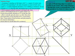 a’ d’ c’b’
b
c
d
a
a’
d’
c’
b’a1
b
d1
c1
d’’
c’’
a’’
b’’
X Y1’
1’
1’
Problem 8:
A cube of 50 mm long edges is so placed
on Hp on one corner that a body diagonal
through this corner is perpendicular to Hp
and parallel to Vp Draw it’s three views.
Solution Steps:
1.Assuming it standing on Hp begin with Tv, a square of corner case.
2.Project corresponding Fv.& name all points as usual in both views.
3.Join a’1’ as body diagonal and draw 2nd
Fv making it vertical (I’ on xy)
4.Project it’s Tv drawing dark and dotted lines as per the procedure.
5.With standard method construct Left-hand side view.
( Draw a 450
inclined Line in Tv region ( below xy).
Project horizontally all points of Tv on this line and
reflect vertically upward, above xy.After this, draw
horizontal lines, from all points of Fv, to meet these
lines. Name points of intersections and join properly.
For dark & dotted lines
locate observer on left side of Fv as shown.)
 