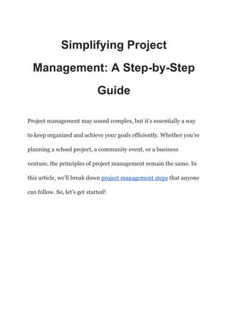 Simplifying Project
Management: A Step-by-Step
Guide
Project management may sound complex, but it’s essentially a way
to keep organized and achieve your goals efficiently. Whether you’re
planning a school project, a community event, or a business
venture, the principles of project management remain the same. In
this article, we’ll break down project management steps that anyone
can follow. So, let’s get started!
 