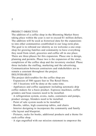 5
PROJECT OBJECTIVE
The addition of a coffee shop in the Blooming Market Store
taking place within the year is not to exceed $1 million dollars.
The addition will be used as historical data for the expansions
to into other communities established in our long-term plan.
The goal is to rebrand our identity as we welcome a one-stop-
shop for growing families and community to have everything
they need from retail, groceries and coffee all in one place.
There are three phases for this expansion. Phase one is design,
planning and permits. Phase two is the expansion of the store,
completion of the coffee shop and the inventory stocked. Phase
three includes the staffing, marketing and the advertising.
Communication between contractors and stakeholders are to
remain a constant throughout the project.
DELIVERABLES
The project deliverables for the coffee shop are
· Expansion of 500 square feet to The Retail Store.
· All 3 locations will be done at the same time.
· Appliances and coffee equipment including automatic drip
coffee makers for a basic product. Espresso machines, coffee
grinders and bean roasters need to be installed.
· A refrigeration system, ovens, racks, containers and pumps,
product storage, blenders need to be installed.
· Point of sale system needs to be installed.
· Booths, tables, high countertop tables, and chairs
· Interior designing to incorporate the community and family
vibe layout and blueprint.
· Pictures, racks for books, additional products and a theme for
each coffee shop.
· A sign engrafted with our mission statement to empower the
 