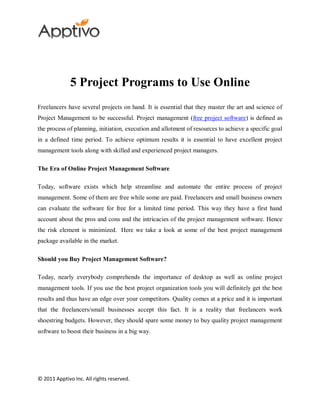 5 Project Programs to Use Online
Freelancers have several projects on hand. It is essential that they master the art and science of
Project Management to be successful. Project management (free project software) is defined as
the process of planning, initiation, execution and allotment of resources to achieve a specific goal
in a defined time period. To achieve optimum results it is essential to have excellent project
management tools along with skilled and experienced project managers.

The Era of Online Project Management Software

Today, software exists which help streamline and automate the entire process of project
management. Some of them are free while some are paid. Freelancers and small business owners
can evaluate the software for free for a limited time period. This way they have a first hand
account about the pros and cons and the intricacies of the project management software. Hence
the risk element is minimized. Here we take a look at some of the best project management
package available in the market.

Should you Buy Project Management Software?

Today, nearly everybody comprehends the importance of desktop as well as online project
management tools. If you use the best project organization tools you will definitely get the best
results and thus have an edge over your competitors. Quality comes at a price and it is important
that the freelancers/small businesses accept this fact. It is a reality that freelancers work
shoestring budgets. However, they should spare some money to buy quality project management
software to boost their business in a big way.




© 2011 Apptivo Inc. All rights reserved.
 
