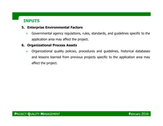 INPUTSINPUTS
5. Enterprise Environmental Factors
Governmental agency regulations, rules, standards, and guidelines specific to the
application area may affect the project.
6. Organizational Process Assets
Organizational quality policies, procedures and guidelines, historical databases
and lessons learned from previous projects specific to the application area may
affect the project.affect the project.
PROJECT QUALITY MANAGEMENT February 2016
 