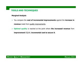 TOOLS AND TECHNIQUESTOOLS AND TECHNIQUES
Marginal Analysis
You compare the cost of incremental improvements against the increase in
revenue made from quality improvements.
Optimal quality is reached at the point where the increased revenue from
PROJECT QUALITY MANAGEMENT February 2016
improvement EQUAL incremental cost to secure it.
 