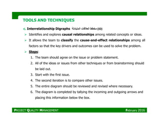 TOOLS AND TECHNIQUESTOOLS AND TECHNIQUES
c. Interrelationship Digraphs ‫مخطط‬‫العالقات‬‫المتبادلة‬ (ID)
Identifies and explores causal relationships among related concepts or ideas.
It allows the team to classify the cause-and-effect relationships among all
factors so that the key drivers and outcomes can be used to solve the problem.
Steps:
1. The team should agree on the issue or problem statement.
2. All of the ideas or issues from other techniques or from brainstorming should
be laid out.
3. Start with the first issue.
4. The second iteration is to compare other issues.
5. The entire diagram should be reviewed and revised where necessary.
6. The diagram is completed by tallying the incoming and outgoing arrows and
placing this information below the box.
PROJECT QUALITY MANAGEMENT February 2016
 