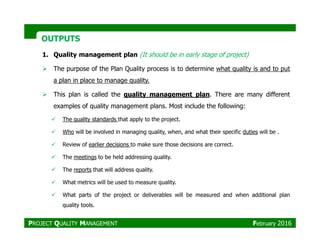 OUTPUTSOUTPUTS
1. Quality management plan (It should be in early stage of project)
The purpose of the Plan Quality process is to determine what quality is and to put
a plan in place to manage quality.
This plan is called the quality management plan. There are many different
examples of quality management plans. Most include the following:
The quality standards that apply to the project.
Who will be involved in managing quality, when, and what their specific duties will be .
Review of earlier decisions to make sure those decisions are correct.
The meetings to be held addressing quality.
The reports that will address quality.
What metrics will be used to measure quality.
What parts of the project or deliverables will be measured and when additional plan
quality tools.
PROJECT QUALITY MANAGEMENT February 2016
 