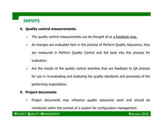 INPUTSINPUTS
4. Quality control measurements.
The quality control measurements can be thought of as a feedback loop.
As changes are evaluated here in the process of Perform Quality Assurance, they
are measured in Perform Quality Control and fed back into this process for
evaluation.
Are the results of the quality control activities that are feedback to QA process
for use in re-evaluating and analyzing the quality standards and processes of the
performing organization.
5. Project documents
Project documents may influence quality assurance work and should be
monitored within the context of a system for configuration management.
PROJECT QUALITY MANAGEMENT February 2016
 