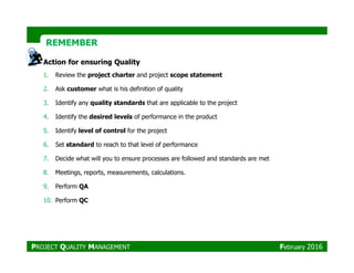 REMEMBERREMEMBER
Action for ensuring Quality
1. Review the project charter and project scope statement
2. Ask customer what is his definition of quality
3. Identify any quality standards that are applicable to the project
4. Identify the desired levels of performance in the product
5. Identify level of control for the project
PROJECT QUALITY MANAGEMENT February 2016
6. Set standard to reach to that level of performance
7. Decide what will you to ensure processes are followed and standards are met
8. Meetings, reports, measurements, calculations.
9. Perform QA
10. Perform QC
 