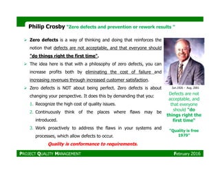 Philip Crosby ““Zero defects and prevention or rework results ”
Zero defects is a way of thinking and doing that reinforces the
notion that defects are not acceptable, and that everyone should
"do things right the first time".
The idea here is that with a philosophy of zero defects, you can
increase profits both by eliminating the cost of failure and
increasing revenues through increased customer satisfaction.
Defects are not
acceptable, and
that everyone
should "do
things right the
first time“
“Quality is free
1979”
Zero defects is NOT about being perfect. Zero defects is about
changing your perspective. It does this by demanding that you:
1. Recognize the high cost of quality issues.
2. Continuously think of the places where flaws may be
introduced.
3. Work proactively to address the flaws in your systems and
processes, which allow defects to occur.
Quality is conformance to requirements.
Jun.1926 - Aug. 2001
PROJECT QUALITY MANAGEMENT February 2016
 