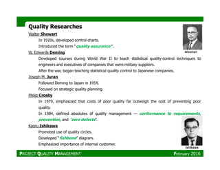 Quality ResearchesQuality Researches
Walter Shewart
In 1920s, developed control charts.
Introduced the term “quality assurance” .
W. Edwards Deming
Developed courses during World War II to teach statistical quality-control techniques to
engineers and executives of companies that were military suppliers.
After the war, began teaching statistical quality control to Japanese companies.
Joseph M. Juran
Followed Deming to Japan in 1954.Followed Deming to Japan in 1954.
Focused on strategic quality planning.
Philip Crosby
In 1979, emphasized that costs of poor quality far outweigh the cost of preventing poor
quality.
In 1984, defined absolutes of quality management — conformance to requirements,
prevention, and “zero defects”.
Kaoru Ishikawa
Promoted use of quality circles.
Developed “fishbone” diagram.
Emphasized importance of internal customer.
PROJECT QUALITY MANAGEMENT February 2016
 