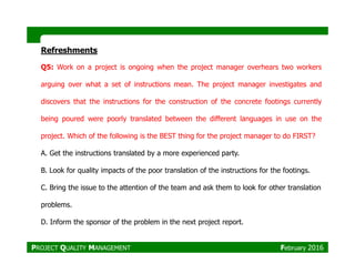 Refreshments
Q5: Work on a project is ongoing when the project manager overhears two workers
arguing over what a set of instructions mean. The project manager investigates and
discovers that the instructions for the construction of the concrete footings currently
being poured were poorly translated between the different languages in use on the
project. Which of the following is the BEST thing for the project manager to do FIRST?project. Which of the following is the BEST thing for the project manager to do FIRST?
A. Get the instructions translated by a more experienced party.
B. Look for quality impacts of the poor translation of the instructions for the footings.
C. Bring the issue to the attention of the team and ask them to look for other translation
problems.
D. Inform the sponsor of the problem in the next project report.
PROJECT QUALITY MANAGEMENT February 2016
 