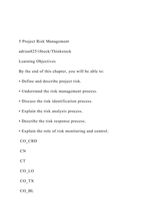 5 Project Risk Management
adrian825/iStock/Thinkstock
Learning Objectives
By the end of this chapter, you will be able to:
• Define and describe project risk.
• Understand the risk management process.
• Discuss the risk identification process.
• Explain the risk analysis process.
• Describe the risk response process.
• Explain the role of risk monitoring and control.
CO_CRD
CN
CT
CO_LO
CO_TX
CO_BL
 