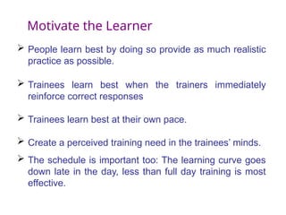 Motivate the Learner
 People learn best by doing so provide as much realistic
practice as possible.
 Trainees learn best when the trainers immediately
reinforce correct responses
 Trainees learn best at their own pace.
 Create a perceived training need in the trainees’ minds.
 The schedule is important too: The learning curve goes
down late in the day, less than full day training is most
effective.
 