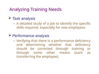 Analyzing Training Needs
 Task analysis
– A detailed study of a job to identify the specific
skills required, especially for new employees.
 Performance analysis
– Verifying that there is a performance deficiency
and determining whether that deficiency
should be corrected through training or
through some other means (such as
transferring the employee).
 