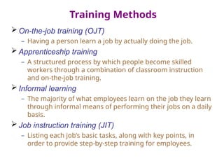 Training Methods
 On-the-job training (OJT)
– Having a person learn a job by actually doing the job.
 Apprenticeship training
– A structured process by which people become skilled
workers through a combination of classroom instruction
and on-the-job training.
 Informal learning
– The majority of what employees learn on the job they learn
through informal means of performing their jobs on a daily
basis.
 Job instruction training (JIT)
– Listing each job’s basic tasks, along with key points, in
order to provide step-by-step training for employees.
 