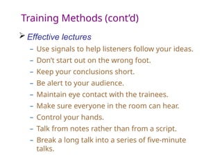 Training Methods (cont’d)
 Effective lectures
– Use signals to help listeners follow your ideas.
– Don’t start out on the wrong foot.
– Keep your conclusions short.
– Be alert to your audience.
– Maintain eye contact with the trainees.
– Make sure everyone in the room can hear.
– Control your hands.
– Talk from notes rather than from a script.
– Break a long talk into a series of five-minute
talks.
 
