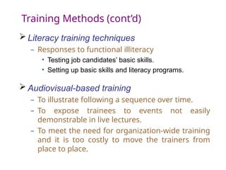 Training Methods (cont’d)
 Literacy training techniques
– Responses to functional illiteracy
• Testing job candidates’ basic skills.
• Setting up basic skills and literacy programs.
 Audiovisual-based training
– To illustrate following a sequence over time.
– To expose trainees to events not easily
demonstrable in live lectures.
– To meet the need for organization-wide training
and it is too costly to move the trainers from
place to place.
 