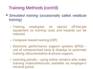 Training Methods (cont’d)
 Simulated training (occasionally called vestibule
training)
– Training employees on special off-the-job
equipment so training costs and hazards can be
reduced.
– Computer-based training (CBT)
– Electronic performance support systems (EPSS) –
use of computerized tools & displays to automate
training, documentation & phone support.
– Learning portals – using online vendors who make
training material/lectures available via employer’s
intranet portal.
 