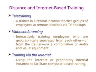 Distance and Internet-Based Training
 Teletraining
– A trainer in a central location teaches groups of
employees at remote locations via TV hookups.
 Videoconferencing
– Interactively training employees who are
geographically separated from each other—or
from the trainer—via a combination of audio
and visual equipment.
 Training via the Internet
– Using the Internet or proprietary internal
intranets to facilitate computer-based training.
 