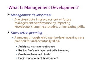What Is Management Development?
 Management development
– Any attempt to improve current or future
management performance by imparting
knowledge, changing attitudes, or increasing skills.
 Succession planning
– A process through which senior-level openings are
planned for and eventually filled.
• Anticipate management needs
• Review firm’s management skills inventory
• Create replacement charts
• Begin management development
 