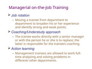 Managerial on-the-Job Training
 Job rotation
– Moving a trainee from department to
department to broaden his or her experience
and identify strong and weak points.
 Coaching/Understudy approach
– The trainee works directly with a senior manager
or with the person he or she is to replace; the
latter is responsible for the trainee’s coaching.
 Action learning
– Management trainees are allowed to work full-
time analyzing and solving problems in
different/ other departments.
 