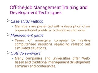 Off-the-Job Management Training and
Development Techniques
 Case study method
– Managers are presented with a description of an
organizational problem to diagnose and solve.
 Management game
– Teams of managers compete by making
computerized decisions regarding realistic but
simulated situations.
 Outside seminars
– Many companies and universities offer Web-
based and traditional management development
seminars and conferences.
 