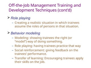 Off-the-Job Management Training and
Development Techniques (cont’d)
 Role playing
– Creating a realistic situation in which trainees
assume the roles of persons in that situation.
 Behavior modeling
– Modeling: showing trainees the right (or
“model”) way of doing something.
– Role playing: having trainees practice that way
– Social reinforcement: giving feedback on the
trainees’ performance.
– Transfer of learning: Encouraging trainees apply
their skills on the job.
 