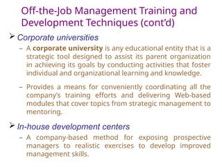 Off-the-Job Management Training and
Development Techniques (cont’d)
 Corporate universities
– A corporate university is any educational entity that is a
strategic tool designed to assist its parent organization
in achieving its goals by conducting activities that foster
individual and organizational learning and knowledge.
– Provides a means for conveniently coordinating all the
company’s training efforts and delivering Web-based
modules that cover topics from strategic management to
mentoring.
 In-house development centers
– A company-based method for exposing prospective
managers to realistic exercises to develop improved
management skills.
 
