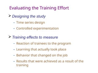 Evaluating the Training Effort
 Designing the study
– Time series design
– Controlled experimentation
 Training effects to measure
– Reaction of trainees to the program
– Learning that actually took place
– Behavior that changed on the job
– Results that were achieved as a result of the
training
 