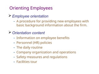 Orienting Employees
 Employee orientation
– A procedure for providing new employees with
basic background information about the firm.
 Orientation content
– Information on employee benefits
– Personnel (HR) policies
– The daily routine
– Company organization and operations
– Safety measures and regulations
– Facilities tour
 
