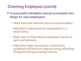 Orienting Employees (cont’d)
 A successful orientation should accomplish four
things for new employees:
– Make them feel welcome and at ease (homelike).
– Help them understand the organization in a
broad sense.
– Make clear to them what is expected in terms of
work and behavior.
– Help them begin the process of becoming
socialized into the firm’s ways of acting and doing
things (including prevailing culture).
 
